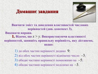 1.1. Вiдомо, що x > y. Використовуючи властивостi
нерiвностей, запишiть правильну нерiвнiсть, яку дiстанемо,
якщо:
Домашнє завданняДомашнє завдання
Вивчити змiст та доведення властивостей числових
нерiвностей (див. конспект 3).
Виконати вправи.
1) до обох частин нерiвностi додамо 9;
2) вiд обох частин нерiвностi вiднiмемо число –3;
3) обидвi частини нерiвностi помножимо на –5;
4) обидвi частини нерiвностi подiлимо на –3.
 