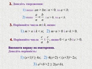 a b
n n
<
c
a
,
c
b
1) якщо an > bn i n < 0, то a < b;
3.3. Порiвняйте числа m i k, якщо:
i
Виконати вправу на повторення.Виконати вправу на повторення.
Доведiть нерiвнiсть:
2.2. Доведiть твердження:
2) якщо i n > 0, то a < b.
4.4. Порiвняйте числа
1) m > n i k < n; 2) m−n > 0 i n−k > 0.
якщо 0 < a <b i c > 0.
1) (x+1)2
≥ 4x; 2) 4(x+2) < (x+3)2
−2x;
3) a2
+b2
+2 ≥ 2(a+b).
 