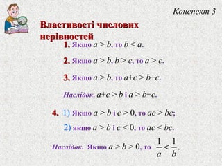 1.1. Якщо a > b, то b < a.
2.2. Якщо a > b, b > c, то a > c.
3.3. Якщо a > b, то a+c > b+c.
Наслiдок. a+c > b i a > b−c.
Конспект 3
Властивостi числовихВластивостi числових
нерiвностейнерiвностей
4.4. 1) Якщо a > b i c > 0, то ac > bc;
2) якщо a > b i c < 0, то ac < bc.
Наслiдок. Якщо a > b > 0, то
1 1
.
a b
<
 