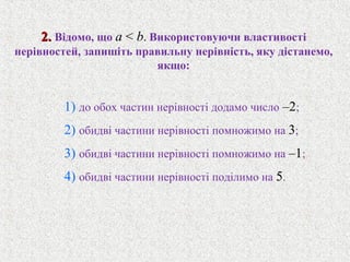 2.2. Вiдомо, що a < b. Використовуючи властивостi
нерiвностей, запишiть правильну нерiвнiсть, яку дiстанемо,
якщо:
1) до обох частин нерiвностi додамо число –2;
2) обидвi частини нерiвностi помножимо на 3;
3) обидвi частини нерiвностi помножимо на –1;
4) обидвi частини нерiвностi подiлимо на 5.
 