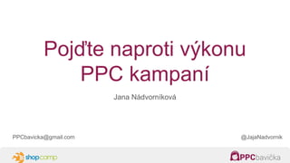Pojďte naproti výkonu
PPC kampaní
Jana Nádvorníková
PPCbavicka@gmail.com @JajaNadvornik
 