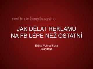 Eliška Vyhnánková
@annaud
není to nic komplikovaného
JAK DĚLAT REKLAMU
NA FB LÉPE NEŽ OSTATNÍ
 