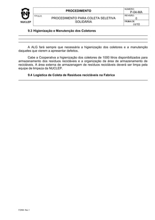 PROCEDIMENTO
NÚMERO:
P-04-MA
TÍTULO:
PROCEDIMENTO PARA COLETA SELETIVA
SOLIDÁRIA
REVISÃO:
0
PÁGINA/DE:
10/10
9.3 Higienização e Manutenção dos Coletores
A ALG fará sempre que necessária a higienização dos coletores e a manutenção
daqueles que vierem a apresentar defeitos.
Cabe a Cooperativa a higienização dos coletores de 1000 litros disponibilizados para
armazenamento dos resíduos recicláveis e a organização da área de armazenamento de
recicláveis. A área externa de armazenagem de resíduos recicláveis deverá ser limpa pela
equipe de limpeza da NUCLEP.
9.4 Logística de Coleta de Resíduos recicláveis na Fabrica
FORM. Rev.1
 