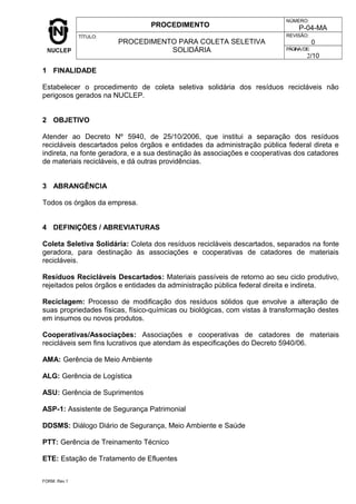 PROCEDIMENTO
NÚMERO:
P-04-MA
TÍTULO:
PROCEDIMENTO PARA COLETA SELETIVA
SOLIDÁRIA
REVISÃO:
0
PÁGINA/DE:
2/10
1 FINALIDADE
Estabelecer o procedimento de coleta seletiva solidária dos resíduos recicláveis não
perigosos gerados na NUCLEP.
2 OBJETIVO
Atender ao Decreto Nº 5940, de 25/10/2006, que institui a separação dos resíduos
recicláveis descartados pelos órgãos e entidades da administração pública federal direta e
indireta, na fonte geradora, e a sua destinação às associações e cooperativas dos catadores
de materiais recicláveis, e dá outras providências.
3 ABRANGÊNCIA
Todos os órgãos da empresa.
4 DEFINIÇÕES / ABREVIATURAS
Coleta Seletiva Solidária: Coleta dos resíduos recicláveis descartados, separados na fonte
geradora, para destinação às associações e cooperativas de catadores de materiais
recicláveis.
Resíduos Recicláveis Descartados: Materiais passíveis de retorno ao seu ciclo produtivo,
rejeitados pelos órgãos e entidades da administração pública federal direita e indireta.
Reciclagem: Processo de modificação dos resíduos sólidos que envolve a alteração de
suas propriedades físicas, físico-químicas ou biológicas, com vistas à transformação destes
em insumos ou novos produtos.
Cooperativas/Associações: Associações e cooperativas de catadores de materiais
recicláveis sem fins lucrativos que atendam às especificações do Decreto 5940/06.
AMA: Gerência de Meio Ambiente
ALG: Gerência de Logística
ASU: Gerência de Suprimentos
ASP-1: Assistente de Segurança Patrimonial
DDSMS: Diálogo Diário de Segurança, Meio Ambiente e Saúde
PTT: Gerência de Treinamento Técnico
ETE: Estação de Tratamento de Efluentes
FORM. Rev.1
 
