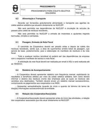 PROCEDIMENTO
NÚMERO:
P-04-MA
TÍTULO:
PROCEDIMENTO PARA COLETA SELETIVA
SOLIDÁRIA
REVISÃO:
0
PÁGINA/DE:
6/10
6.2 Alimentação e Transporte
- Deverão ser fornecidos gratuitamente alimentação e transporte aos agentes da
coleta seletiva solidária que atuarem diretamente na NUCLEP.
- Não será permitida nas dependências da NUCLEP a circulação de veículos de
passeio para coleta de resíduos recicláveis.
- Não será permitida na NUCLEP a entrada de motoristas e ajudantes trajando
bermudas, chinelos e camisetas.
6.3 Pesagem, Emissão de Nota Fiscal
- O caminhão da Cooperativa deverá ser pesado antes e depois da coleta dos
resíduos recicláveis, sendo que, a área de suprimentos emitirá ticket de pesagem, que
servirá de base, posteriormente, para a elaboração do manifesto de resíduos e da nota
fiscal.
- Todo e qualquer resíduo reciclável só poderá sair das dependências da empresa
com o respectivo manifesto de resíduo e nota fiscal.
- A solicitação de nota fiscal deverá ser realizada por email à ASU e será realizada até
as 16h00min.
6.4 Relatório de Acompanhamento
- A Cooperativa deverá apresentar relatório com frequência mensal, explicitando os
resultados e benefícios obtidos por meio da coleta seletiva solidária, bem como deverá
informar o destino dos resíduos (nome das empresas para as quais os resíduos são
vendidos e/ou destinados). Também deverá enviar um relatório mensal socioeconômico,
comprovando os pagamentos aos cooperados e ao INSS.
- Apresentar semestralmente (quando do início e quando do término do termo de
doação) informações socioeconômicas da entidade.
6.5 Relação dos Cooperados/Associados
- A Cooperativa/Associação deverá apresentar antes do início das atividades, a relação
dos cooperados/ associados que irão atuar diretamente na NUCLEP.
FORM. Rev.1
 