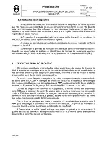 PROCEDIMENTO
NÚMERO:
P-04-MA
TÍTULO:
PROCEDIMENTO PARA COLETA SELETIVA
SOLIDÁRIA
REVISÃO:
0
PÁGINA/DE:
8/10
8.2 Realizados pela Cooperativa
- A frequência de coleta pela Cooperativa deverá ser estipulada de forma a garantir
que não haja excesso de resíduos na área de armazenamento externa e estes não deverão
estar acondicionados fora dos coletores e nem dispostos diretamente no piso/solo. a
frequência de coleta deverá ser informada à AMA e à ALG pela Cooperativa e deverá ser
registrada em ata de reunião.
- A Cooperativa é a responsável pelo transporte e saída dos resíduos recicláveis da
NUCLEP, de acordo com a legislação ambiental vigente.
- A entrada de caminhões para coleta de recicláveis deverá ser realizada conforme
disposto no item 6.1.
- Durante todo o período de manuseio dos resíduos pelos cooperados/associados,
deverão ser observadas as práticas e obediências às normas de segurança vigentes,
inclusive em relação à utilização adequada de equipamentos de proteção individual (EPI).
9 DESCRITIVO GERAL DO PROCESSO
OS resíduos recicláveis encaminhados pelos funcionários da equipe de limpeza da
ALG à área de armazenagem externa de resíduos recicláveis deverão ser acondicionados
nos coletores externos pelos cooperados/associados, conforme o tipo do resíduo e ficarão
armazenados até o dia de coleta pela cooperativa.
De acordo com a frequência estipulada de coleta, a cooperativa envia o seu caminhão
de coleta para a NUCLEP. A liberação de entrada do veículo da Cooperativa para remoção
dos resíduos recicláveis deverá ser realizada pela AMA, após acionamento de um Vigilante,
Inspetor ou Supervisor de Segurança Patrimonial da ASP-1 por ramal ou via rádio.
Quando da chegada do caminhão da Cooperativa, o mesmo deverá ser direcionado
para ASU para a pesagem do caminhão vazio e após a coleta, o mesmo deverá ser pesado
cheio. a ASU deverá emitir um ticket de pesagem, que deverá ser entregue ao motorista do
caminhão. Para cada tipo de resíduo gerado, deverá repetir esse procedimento, de forma
que todo o resíduo seja pesado de forma segregada.
Com o ticket de pesagem em mãos, o motorista do caminhão deverá se direcionar à
AMA para elaboração e assinatura do manifesto de resíduos. De posse do manifesto, o
motorista deverá se dirigir à ASU para a elaboração da nota fiscal.
A Cooperativa na saída deverá entregar uma cópia da primeira via do manifesto à
guarita de saída do caminhão, de responsabilidade da ASP-1. Somente com a entrega deste
documento, o caminhão deverá ser liberado.
FORM. Rev.1
 
