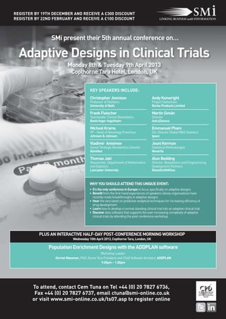 REGISTER BY 19TH DECEMBER AND RECEIVE A £300 DISCOUNT
REGISTER BY 22ND FEBRUARY AND RECEIVE A £100 DISCOUNT



                SMi present their 5th annual conference on…

  Adaptive Designs in Clinical Trials
                          Monday 8th & Tuesday 9th April 2013
                           Copthorne Tara Hotel, London, UK

                                         KEY SPEAKERS INCLUDE:
                                         Christopher Jennison                            Andy Kenwright
                                         Professor of Statistics                         Project Statistician
                                         University of Bath                              Roche Products Limited

                                         Frank Fleischer                                 Martin Simán
                                         Teamleader Clinical Biostatistics               Director
                                         Boehringer-Ingelheim                            AstraZeneca

                                         Micheal Krams                                   Emmanuel Pham
                                         VP - Head of Neurology Franchise                Snr. Director Global R&D Statistics
                                         Johnson & Johnson                               Ipsen

                                         Vladimir Anisimov                               Jouni Kerman
                                         Senior Strategic Biostatistics Director         Statistical Methodologist
                                         Quintiles                                       Novartis

                                         Thomas Jaki                                     Alun Bedding
                                         Researcher, Department of Mathematics           Director, Biostatistics and Programming
                                         and Statistics                                  Development Partners
                                         Lancaster University                            GlaxoSmithKline



                                         WHY YOU SHOULD ATTEND THIS UNIQUE EVENT:
                                         • It's the only conference in Europe to focus specifically on adaptive designs
                                         • Benefit from the first-hand experiences of speakers whose organisations have
                                           recently made breakthroughs in adaptive designs
                                         • Hear the very latest on predictive analytical techniques for increasing efficiency of
                                           drug development
                                         • Learn how to develop a normal standing clinical trial into an adaptive clinical trial
                                         • Discover data software that supports the ever-increasing complexity of adaptive
                                           clinical trials by attending the post-conference workshop




           PLUS AN INTERACTIVE HALF-DAY POST-CONFERENCE MORNING WORKSHOP
                              Wednesday 10th April 2013, Copthorne Tara, London, UK

               Population Enrichment Designs with the ADDPLAN software
                                                 Workshop Leader:
                  Gernot Wassmer, PhD, Senior Vice President and Chief Software Architect, ADDPLAN
                                                 9.00pm – 1.00pm




        To attend, contact Cem Tuna on Tel +44 (0) 20 7827 6736,
         Fax +44 (0) 20 7827 6737, email ctuna@smi-online.co.uk
        or visit www.smi-online.co.uk/ts07.asp to register online
 