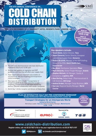 THE 8TH ANNUAL CONFERENCE ON...

COLD CHAIN
DISTRIBUTION
3RD - 4TH DECEMBER 2013 | MARRIOTT HOTEL REGENTS PARK, LONDON, UK

BOOK
30TH SEPT BY
EMBER

SAVE £100

FIRS
PHARMA C T 25
OMPANIES

ONLY £999

Key speakers include:

• The UK's only pharmaceutical cold chain distribution
conference returns for its 8th year
• Receive vital updates on regulation and GDP
guidelines and how they will affect your supply chain
• Hear experts discuss important case studies on
successful air and sea freighting and temperature
control strategies
• New topics for 2013 include: Transportation of
dangerous goods by air, Risk evaluation of sea
freighting, Comparisons of cold chain monitoring
devices, Effective collaboration with vendor companies
• End of day 1 drinks reception and dinner at Shaka Zulu

• Yoram Eshel, Senior Director, Teva
• Jason Cameron, Senior Director, European
Commercial Supply Chain, Genzyme
• Riekert Bruinink, Member of the GDP drafting
Group of the EMA, Dutch Health Care
Inspectorate
• Bev Nicol, Distribution Specialist, Pfizer
• Mark Edwards, Global Freight Manager, Actavis
• Stephen Mitchell, QA Manager, Quality &
Compliance, Logistics, GSK
• Alan Dorling, Global Head - Pharmaceuticals &
Life Sciences, IAG Cargo
• Andrea Gruber, Manager Cargo Business, IATA
• Sue Lee, Regional Quality Manager, World
Courier

PLUS AN INTERACTIVE HALF-DAY PRE-CONFERENCE WORKSHOP
Monday 2nd December 2013 | Marriott Hotel Regents Park, London, UK

Transport Strategies for an Intemperate World
Hosted by World Courier
Workshop Leader: Sue Lee, Regional Quality Manager, World Courier
13.00 - 17.30

Lead Sponsor

Sponsored by

www.coldchain-distribution.com
Register online, call +44 (0) 20 7827 6156 or fax your registration form to +44 (0) 20 7827 6157
@SMIpharm

uk.linkedin.com/in/smipharma/

FREE TO
ATTEND FOR
PHARMA
COMPANIES

 