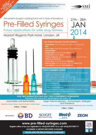 Top-Ranked Speaker Faculty Includes...
Event’s Highlights Include:
• An Ipsen case study in the sources and types of E&L and regulatory
guidance on interaction safety profiles
• Merck case study on a prefilled diluents syringe
• Genentech focus on next generation PFS - high concentration mAb
formulations and other biologics revealing design details on bench
top syringe filling units
• Novel uses for PFS - Point of care device case study showing usage in
Ovarian Cancer diagnostics
• Important regulatory updates - FDA regulations on device controls
and new cGMP rules for combination products
PLUS TWO INTERACTIVE HALF-DAY POST-CONFERENCE WORKSHOPS
Wednesday 29th January 2014, Marriott Regents Park London, UK
Leachables and Extractables
Hosted by: Andrew Fieldon, Senior Consultant, Smithers Rapra
8.30am - 12.30pm
Large Volume Injectors – Technologies, Strategies
and Guidance
Hosted by: Stephen Augustyn Head of Mechanical Engineering, Team Consulting
1.30pm - 5.30pm
• Advait Badkar, Associate Research Fellow, Technolgy Lead,
Pfizer
• Jason Creasy, Head of Extractables & Leachables Team,
GlaxoSmithKline
• Bobbijo Redler, Principal Scientist, Merck & Co.
• Joel Richards, Director, Ipsen
• Christian Siegmund, Head of Prefilled Syringes and Liquid Vials,
Hoffmann La Roche Ltd
• Yuh-Fun Maa, Principal Engineer, Genentech
• Robert Schnepf, Molecule Leader, MPD CoE, Merck & Co.
• Joan Malstrøm, Specalist, Novo Nordisk A/S
“The meeting improves each year and should become a fixed date
on the calendar for anyone interested in Pre-Filled Syringes.”
Senior Director, Pharma Representative
SMi presents Europe’s Leading Event with 6 Years of Excellence
27th - 28th
JAN
2014Marriott Regents Park Hotel, London, UK
Future applications for safer drug delivery
Pre-Filled Syringes
BO
O
K
BY
30TH
SEPTEM
BER
A
N
D
SA
VE
£300
BO
O
K
BY
31STO
C
TO
BER
A
N
D
SA
VE
£100
Sponsored by
www.pre-filled-syringes.com
Register online or fax your registration to +44 (0) 870 9090 712 or call +44 (0) 870 9090 711
ACADEMIC & GROUPS DISCOUNTS AVAILABLE
SPECIAL £999 FOR FIRST 25 PHARMA COMPANIES
 