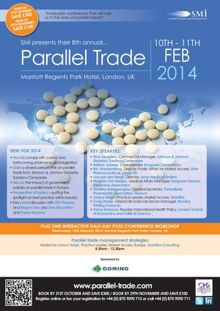 BOOK BY ER
OB
31ST OCT

“Invaluable conference that will help
us in the area of parallel imports”

0
SAVE £30
Y

BOOK B BER
VEM
29TH NO
0

SAVE £10

SMi presents their 8th annual...

10TH - 11TH

Parallel Trade FEB
Marriott Regents Park Hotel, London, UK

2014

NEW FOR 2014

KEY SPEAKERS:

• How to comply with current and
forthcoming pharmaceutical legislation
• Gain a diverse perspective on parallel
trade from Johnson & Johnson Diabetes
Solutions Companies
• Discuss the impact of government
policies on parallel trade in Europe
• Perspective of traders – putting the
spotlight on best practice within industry
• Key panel discussion with LEO Pharma
and Biogen Idec plus Don Macarthur
and Panos Kanavos

• Dick Saunders, Commercial Manager, Johnson & Johnson
Diabetes Solutions Companies
• Hélène Juramy, Case Handler, European Commission
• Eric Noehrenberg, Director, Public Affairs for Market Access, Shire
Pharmaceuticals Group Plc
• Joe van den Bergh, Director, Jeron Medical Limited
• Maarten Van Baelen, Medical Affairs Manager, European Generic
Medicines Association
• Dimitrios Karageorgiou, General Secretary, Panhellenic
Pharmacists Association, Greece
• Janice Haigh, Practice Leader, Market Access, Quintiles
• Craig Stobie, Global Life Sciences Sector Manager, Domino
Printing Sciences
• Panos Kanavos, Reader, International Health Policy, London School
of Economics and Political Science

PLUS ONE INTERACTIVE HALF-DAY POST-CONFERENCE WORKSHOP
Wednesday 12th February 2014, Marriott Regents Park Hotel, London, UK

Parallel trade management strategies
Hosted by Janice Haigh, Practice Leader, Market Access, Europe, Quintiles Consulting
8.30am - 12.30pm
Sponsored by

www.parallel-trade.com
BOOK BY 31ST OCTOBER AND SAVE £300 / BOOK BY 29TH NOVEMBER AND SAVE £100
Register online or fax your registration to +44 (0) 870 9090 712 or call +44 (0) 870 9090 711

 