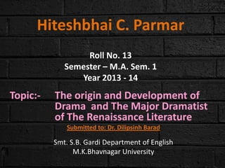 Hiteshbhai C. Parmar
Roll No. 13
Semester – M.A. Sem. 1
Year 2013 - 14

Topic:-

The origin and Development of
Drama and The Major Dramatist
of The Renaissance Literature
Submitted to: Dr. Dilipsinh Barad

Smt. S.B. Gardi Department of English
M.K.Bhavnagar University

 