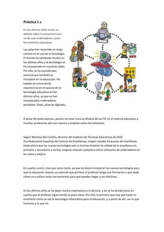Práctica 1 c
En los últimos años existe un
debate sobre la conveniencia o
no de usar ordenadores como
herramienta educativa.
Las aulas han recorrido un largo
camino en el uso de la tecnología.
El mundo ha cambiado mucho en
los últimos años y la tecnología se
ha incorporado en nuestras vidas.
Por ello, se ha considerado
esencial que también se
incorpore en la educación. Ha
habido un crecimiento
exponencial en el avance de la
tecnología educativa en los
últimos años, ya que se han
incorporados ordenadores
portátiles, iPads, pizarras digitales...
A pesar de estos avances, parece no estar clara la eficacia de las TIC en el sistema educativo y
muchos profesores aún son reacios a emplear estas herramientas.
Según Mariano Del Castillo, director del Instituto de Técnicas Educativas de CECE
(Confederación Española de Centros de Enseñanza), ningún estudio ha puesto de manifiesto
hasta ahora que las nuevas tecnologías por sí mismas mejoren la calidad de la enseñanza en
primaria y secundaria y no hay ninguna relación sustantiva entre utilización de ordenadores en
las aulas y mejora.
En cuanto a esto, creo que tiene razón, ya que no basta incorporar las nuevas tecnologías para
que la educación mejore, es esencial que primero el profesor tenga una formación y que sepa
cómo va a utilizar estas herramientas para que puedan llegar a ser efectivas.
En los últimos años se ha dado mucha importancia a lo técnico, y no se ha tenido tanto en
cuenta que el profesor sigue siendo la pieza clave. Por ello, lo primero que hay que hacer es
enseñarle cómo se usa la tecnología informática para la educación, y a partir de ahí, ver lo que
funciona y lo que no.
 