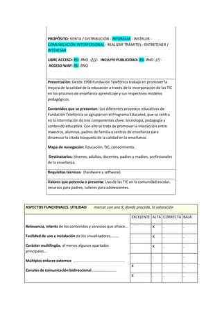 PROPÓSITO: VENTA / DISTRIBUCIÓN - INFORMAR - INSTRUIR -
COMUNICACIÓN INTERPERSONAL - REALIZAR TRÁMITES - ENTRETENER /
INTERESAR
LIBRE ACCESO: ðSI ðNO -///- INCLUYE PUBLICIDAD: ðSI ðNO -///-
ACCESO WAP: ðSI ðNO
Presentación: Desde 1998 Fundación Telefónica trabaja en promover la
mejora de la calidad de la educación a través de la incorporación de las TIC
en los procesos de enseñanza-aprendizaje y sus respectivos modelos
pedagógicos.
Contenidos que se presentan: Los diferentes proyectos educativos de
Fundación Telefónica se agrupan en el Programa Educared, que se centra
en la interrelación de tres componentes clave: tecnología, pedagogía y
contenido educativo. Con ello se trata de promover la interacción entre
maestros, alumnos, padres de familia y centros de enseñanza para
dinamizar la citada búsqueda de la calidad en la enseñanza.
Mapa de navegación: Educación, TIC, conocimiento.
Destinatarios: Jóvenes, adultos, docentes, padres y madres, profesionales
de la enseñanza.
Requisitos técnicos: (hardware y software)
Valores que potencia o presenta: Uso de las TIC en la comunidad escolar,
recursos para padres, talleres para adolescentes.
ASPECTOS FUNCIONALES. UTILIDAD marcar con una X, donde proceda, la valoración
Relevancia, interés de los contenidos y servicios que ofrece...
Facilidad de uso e instalación de los visualizadores........
Carácter multilingüe, al menos algunos apartados
principales...
Múltiples enlaces externos ..................................................
Canales de comunicación bidireccional........................
EXCELENTE ALTA CORRECTA BAJA
. X . .
. X . .
. X . .
. . . .
X . . .
X . . .
 
