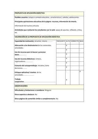 PROPUESTA DE APLICACIÓN DIDÁCTICA
Posibles usuarios: (etapa o contexto educativo , características ): adultos, adolescentes.
Principales aportaciones educativas de la página: recursos, información de interés.
Información de muchos artículos
Actividades que realizarán los estudiantes con la web: apoyo de apuntes, reflexión, crítica,
etc.
VALORACIÓN DE LA PROPUESTA DE APLICACIÓN DIDÁCTICA
Capacidad de motivación, atractivo, interés............
Adecuación a los destinatarios de los contenidos,
actividades.
Uso de recursos para la buscar y procesar
datos................
Uso de recursos didácticos: síntesis,
organizadores.................
Fomento del autoaprendizaje. iniciativa, toma
decisiones..........
Enfoque aplicativo/ creativo de las
actividades........................
Trabajo
cooperativo......................................................................
EXCELENTE ALTA CORRECTA BAJA
X . .
X . .
X . .
. X . .
. X . .
. X . .
.
X
. X
OBSERVACIONES
Dificultades y limitaciones a considerar: Ninguna
Otros aspectos a destacar: No
Otras páginas de contenido similar o complementario: No
 