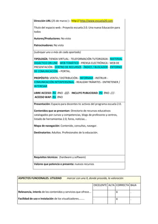 Dirección URL (25 de marzo ) : http:// http://www.escuela20.com
Título del espacio web : Proyecto escuela 2.0. Una nueva Educación para
todos
Autores/Productores: No visto
Patrocinadores: No visto
(subrayar uno o más de cada apartado)
TIPOLOGÍA: TIENDA VIRTUAL - TELEFORMACIÓN TUTORIZADA - MATERIAL
DIDÁCTICO ON LINE - WEB TEMÁTICO - PRENSA ELECTRÓNICA - WEB DE
PRESENTACIÓN - CENTRO DE RECURSOS - ÍNDICE / BUSCADOR - ENTORNO
DE COMUNICACIÓN – PORTAL.
PROPÓSITO: VENTA / DISTRIBUCIÓN - INFORMAR - INSTRUIR -
COMUNICACIÓN INTERPERSONAL - REALIZAR TRÁMITES - ENTRETENER /
INTERESAR
LIBRE ACCESO: ðSI ðNO -///- INCLUYE PUBLICIDAD: ðSI ðNO -///-
ACCESO WAP: ðSI ðNO
Presentación: Espacio para docentes tic activos del programa escuela 2.0.
Contenidos que se presentan: Directorio de recursos educativos
catalogados por cursos y competencias, blogs de profesores y centros,
listado de herramientas 2.0, foros, noticias...
Mapa de navegación: Contenido, consultas, navegar.
Destinatarios: Adultos. Profesionales de la educación.
Requisitos técnicos: (hardware y software)
Valores que potencia o presenta: nuevos recursos
ASPECTOS FUNCIONALES. UTILIDAD marcar con una X, donde proceda, la valoración
Relevancia, interés de los contenidos y servicios que ofrece...
Facilidad de uso e instalación de los visualizadores........
EXCELENTE ALTA CORRECTA BAJA
X .
. X .
 