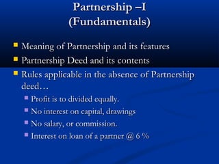 Partnership –I
(Fundamentals)




Meaning of Partnership and its features
Partnership Deed and its contents
Rules applicable in the absence of Partnership
deed…
Profit is to divided equally.
 No interest on capital, drawings
 No salary, or commission.
 Interest on loan of a partner @ 6 %


 