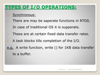 TYPES OF I/O OPERATIONS:
1) Synchronous:
 There are may be saperate functions in RTOS.
In case of traditional OS it is supperate.
 These are at certain fixed data transfer rates.
 A task blocks tills completion of the I/O.
e.g. A write function, write () for 1KB data transfer
to a buffer.
1/25/2015 J.SUDARSHANREDDY
 