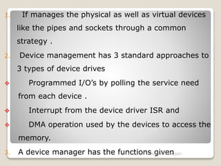 1. If manages the physical as well as virtual devices
like the pipes and sockets through a common
strategy .
2. Device management has 3 standard approaches to
3 types of device drives
 Programmed I/O’s by polling the service need
from each device .
 Interrupt from the device driver ISR and
 DMA operation used by the devices to access the
memory.
3. A device manager has the functions given
i.
1/25/2015 J.SUDARSHANREDDY
 