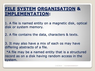 FILE SYSTEM ORGANISATION &
IMPLEMENTATION:
1. A file is named entity on a magnetic disk, optical
disk or system memory.
2. A file contains the data, characters & texts.
3. It may also have a mix of each os may have
differing abstracts of a file.
*A file may be a named entity that is a structured
record as on a disk having random access in the
system.
1/25/2015 J.SUDARSHANREDDY
 