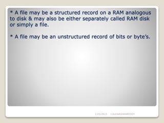 * A file may be a structured record on a RAM analogous
to disk & may also be either separately called RAM disk
or simply a file.
* A file may be an unstructured record of bits or byte’s.
1/25/2015 J.SUDARSHANREDDY
 