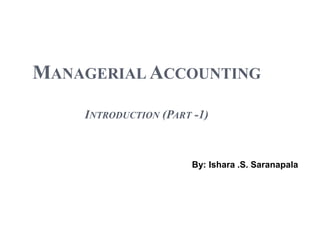 MANAGERIAL ACCOUNTING
INTRODUCTION (PART -1)
By: Ishara .S. Saranapala
 