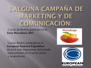 •Caviar de Riofrío participó en la
Feria Biocultura 2012.


•Caviar  Riofrío participó en la
European Seafood Exposition
(la feria más importante del mundo
 especializado en el sector pesca
 y acuicultura).
 