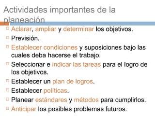 Actividades importantes de la
planeación
   Aclarar, ampliar y determinar los objetivos.
   Previsión.
   Establecer condiciones y suposiciones bajo las
    cuales deba hacerse el trabajo.
   Seleccionar e indicar las tareas para el logro de
    los objetivos.
   Establecer un plan de logros.
   Establecer políticas.
   Planear estándares y métodos para cumplirlos.
   Anticipar los posibles problemas futuros.
 