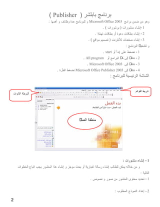 ( Publisher )
    :                  Microsoft Office 2003
                                .(            )                    -1
                            .                                      -2
                       .(            )                             -3
                                                      :        D
                                . start                       -1
                    . All program             D           D   -2
                      . Microsoft Office 2003             D   -3
        .     Microsoft Office Publisher 2003             D   -4
                                     :




                D




                                                  :                     -1


                                                                   :
                        .                                               -1


                                          :                             -2

2
 