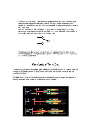  Cantidad de vías (tiros): Es la cantidad de posiciones que tiene un interruptor.
Nuevamente el ejemplo del interruptor de una sola vía es el utilizado para
encender una lámpara, en una posición enciende la lámpara mientras que en la
otra se apaga.
Los hay de 2 o más vías. Un ejemplo de un interruptor de 3 vías es el que
podríamos usar para controlar un semáforo donde se enciende un bombillo de
cada color por cada una de las posiciones o vías.
 Combinaciones: Se pueden combinar las tres clases anteriores para crear
diferentes tipos de interruptores. En el gráfico inferior podemos ver un ejemplo
de un interruptor DPDT.
Corriente y Tensión.
Los interruptores están diseñados para soportar una carga máxima, la cual se mide en
amperios. De igual manera se diseñan para soportar una tensión máxima, que es
medida en voltios.
Se debe seleccionar el interruptor apropiado para el uso que le vaya a dar, ya que si
se sobrecarga un interruptor se está acortando su vida útil.
 