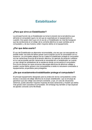 Estabilizador
¿Para que sirve un Estabilizador?
La principal función de un Estabilizador es tornar la tensión de la red eléctrica que
alimenta el computador igual a la red que es soportada por el equipamiento en
cuestión. Eso quiere decir que con el uso de un Estabilizador es más fácil asegurar
que las oscilaciones en el voltaje de la corriente eléctrica no sean sentidas por el
computador y, de esa manera, eviten mayores daños en el equipamiento.
¿Por que debo usarlo?
El uso del Estabilizador es altamente recomendable, una vez que con ese aparato es
posible evitar una serie de daños graves que le podrían ocurrir al computador con su
ausencia. Los principales peligros de los cuales el Estabilizador protege el computador
son las variaciones bruscas de la tensión eléctrica. Un ejemplo de situación cotidiana
en la cual es posible percibir claramente la necesidad de un estabilizador es cuando
un rayo atinge los alrededores de la residencia donde se encuentra el computador.
Eso ocurre porque los rayos provocan descargas eléctricas de altísimos voltajes y
pueden causar daños graves a los computadores si estés no estuvieren conectados a
equipamientos proyectados para protegerlos.
¿De que exactamente el estabilizador protege el computador?
El principal equipamiento designado para la protección de los computadores contra
exceso o escasez de voltaje eléctrica es el propio estabilizador, que se encarga de
garantizar que ese voltaje sea siempre constante, y que, en caso de situaciones
extremas, pueda absorber mayores impactos de esas variaciones y impedir que daños
más graves sean causados al computador. Sin embargo hay también un tipo especial
de aparato conocido como No-Break.
 