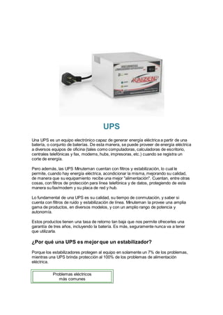UPS
Una UPS es un equipo electrónico capaz de generar energía eléctrica a partir de una
batería, o conjunto de baterías. De esta manera, se puede proveer de energía eléctrica
a diversos equipos de oficina (tales como computadoras, calculadoras de escritorio,
centrales telefónicas y fax, modems, hubs, impresoras, etc.) cuando se registra un
corte de energía.
Pero además, las UPS Minuteman cuentan con filtros y estabilización, lo cual le
permite, cuando hay energía eléctrica, acondicionar la misma, mejorando su calidad,
de manera que su equipamiento recibe una mejor "alimentación". Cuentan, entre otras
cosas, con filtros de protección para línea telefónica y de datos, protegiendo de esta
manera su fax/modem y su placa de red y hub.
Lo fundamental de una UPS es su calidad, su tiempo de conmutación, y saber si
cuenta con filtros de ruido y estabilización de línea. Minuteman la provee una amplia
gama de productos, en diversos modelos, y con un amplio rango de potencia y
autonomía.
Estos productos tienen una tasa de retorno tan baja que nos permite ofrecerles una
garantía de tres años, incluyendo la batería. Es más, seguramente nunca va a tener
que utilizarla.
¿Por qué una UPS es mejor que un estabilizador?
Porque los estabilizadores protegen al equipo en solamente un 7% de los problemas,
mientras una UPS brinda protección al 100% de los problemas de alimentación
eléctrica.
Problemas eléctricos
más comunes
 