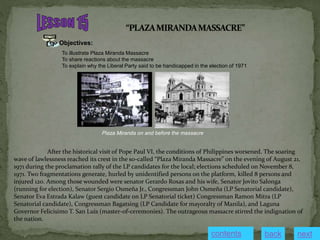 Objectives:
To illustrate Plaza Miranda Massacre
To share reactions about the massacre
To explain why the Liberal Party said to be handicapped in the election of 1971
After the historical visit of Pope Paul VI, the conditions of Philippines worsened. The soaring
wave of lawlessness reached its crest in the so-called “Plaza Miranda Massacre” on the evening of August 21,
1971 during the proclamation rally of the LP candidates for the local; elections scheduled on November 8,
1971. Two fragmentations generate, hurled by unidentified persons on the platform, killed 8 persons and
injured 120. Among those wounded were senator Gerardo Roxas and his wife, Senator Jovito Salonga
(running for election), Senator Sergio Osmeña Jr., Congressman John Osmeña (LP Senatorial candidate),
Senator Eva Estrada Kalaw (guest candidate on LP Senatorial ticket) Congressman Ramon Mitra (LP
Senatorial candidate), Congressman Bagatsing (LP Candidate for mayoralty of Manila), and Laguna
Governor Felicisimo T. San Luis (master-of-ceremonies). The outrageous massacre stirred the indignation of
the nation.
Plaza Miranda on and before the massacre
contents next
back
 