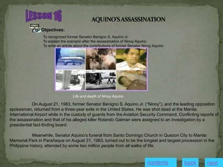 Objectives:
To recognized former Senator Benigno S. Aquino Jr.
To explain the scenario after the assassination of Ninoy Aquino
To write an article about the contributions of former Senator Ninoy Aquino
On August 21, 1983, former Senator Benigno S. Aquino Jr. (“Ninoy”), and the leading opposition
spokesman, returned from a three-year exile in the United States. He was shot dead at the Manila
International Airport while in the custody of guards from the Aviation Security Command. Conflicting reports of
the assassination and that of his alleged killer Rolando Galman were assigned to an investigation by a
presidential fact-finding board.
Meanwhile, Senator Aquino’s funeral from Santo Domingo Church in Quezon City to Manila
Memorial Park in Parañaque on August 31, 1983, turned out to be the longest and largest procession in the
Philippine history, attended by some two million people from all walks of life.
Life and death of Ninoy Aquino
contents next
back
 