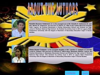 Rodolfo Buerano Valdenarro Jr. is the youngest son of Mr. Rodolfo K. Valdenarro Sr. and
Mrs. Marilou B. Valdenarro. He was born on March 13, 1992 at Gen Cailles Memorial Hospital
Pakil, Laguna. He finished Elementary in Buhay Elementary School and finished his high
school in Siniloan National High School. He finished his tertiary level in 2012 at Laguna State
Polytechnic University with the Degree of Bachelor of Secondary Education major in Social
Studies.
Glaiza Ruazol Cadapan. is the youngest daugther of Mr. Leandro C. Cadapan (+) and Mrs.
Loreta R. Cadapan. She was born on February 9, 1988 at Brgy. Matalatala, Mabitac, Laguna. She
finished Elementary in Matalatala Elementary School and finished his high school in Siniloan
National High School. She finished his tertiary level in 2012 at Laguna State Polytechnic
University with the Degree of Bachelor of Secondary Education major in Social Studies.
contents back
 