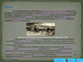 In 1899, after the Malolos Constitution was ratified, the Universidad Literia de Filipinas
was established in Malolos, Bulacan. It offered Law as well as Medicine, Surgery and Notary Public;
Academia Militar which was established on October 25, 1898; and the Burgos Institute, an
exclusive school for boys.
The establishment of the Philippine Republic was the culmination of the Philippine
Revolution against Spanish rule. Independence was declared on June 12, 1898 and the dictatorial
government then in place was replaced by a revolutionary government headed by Emilio Aguinaldo as
president on June 23, 1898. The U.S. abolished the Philippine Republic in 1899 and continued its
annexation of the islands pursuant to the Treaty of Paris which ended the Spanish-American War. The
Philippines was under US sovereignty until 1946, when formal independence was granted by the
Treaty of Manila.
Temporary triumphal arch commemorating election of Aguinaldo, 1899
contents next
back
 