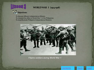 Objectives:
To discuss different Independence Mission
To interpret the effect of World War 1 in the Philippines
To draw/illustrate Philippine Independence Missions
Filipino soldiers during World War 1
next
back
contents
 