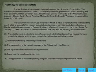 First Philippine Commission (1898)
The first Philippine commission otherwise known as the “Schurman Commission”. The
commission was composed of Dr. Jacob G. Schurman (chairman), president of Cornell University; Maj
Gen. Elwell Otis, Military Governor; rear Admiral George Dewey, commander of the American Asiatic
squadron; Charles Denby, former American Minister to China; Dr. Dean C. Worcester, professor at the
University of Michigan.
The Schurman mission arrived in Manila on March 4, 1899, a month after the outbreak of the
war. It failed to accomplish its mission owing to the exigencies of war. It conducted some hearings in
Manila, received the emissaries of General Aguinaldo, after which it returned to the United States. On
January 31, 1900, it submitted its report to President McKinley with the following recommendations:
(1) The establishment of a territorial form of government with the legislature of two houses-the lower
house to be elective and the upper house to be half-elective and half-appointive.
(2) Withdrawal of military rule in the pacified areas
(3) The conservation of the natural resources of the Philippines for the Filipinos
(4) The organization of autonomous local government
(5) Opening of the free elementary schools
(6) The appointment of man of high ability and good character to important government offices.
next
back
contents
 