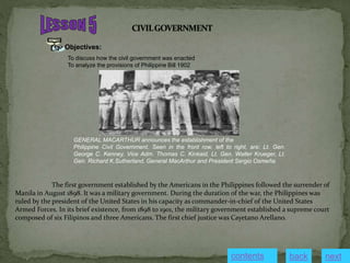 Objectives:
To discuss how the civil government was enacted
To analyze the provisions of Philippine Bill 1902
GENERAL MACARTHUR announces the establishment of the
Philippine Civil Government. Seen in the front row, left to right, are: Lt. Gen.
George C. Kenney, Vice Adm. Thomas C. Kinkaid, Lt. Gen. Walter Krueger, Lt.
Gen. Richard K.Sutherland, General MacArthur and President Sergio Osmeña.
The first government established by the Americans in the Philippines followed the surrender of
Manila in August 1898. It was a military government. During the duration of the war, the Philippines was
ruled by the president of the United States in his capacity as commander-in-chief of the United States
Armed Forces. In its brief existence, from 1898 to 1901, the military government established a supreme court
composed of six Filipinos and three Americans. The first chief justice was Cayetano Arellano.
next
back
contents
 