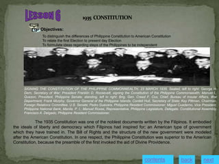 Objectives:
To distinguish the differences of Philippine Constitution to American Constitution
To relate the first Election to present day Election
To formulate ideas regarding steps of the Philippines to be independent
SIGNING THE CONSTITUTION OF THE PHILIPPINE COMMONWEALTH, 23 MARCH 1935. Seated, left to right: George H.
Dern, Secretary of War; President Franklin D. Roosevelt, signing the Constitution of the Philippine Commonwealth; Manuel L.
Quezon, President, Philippine Senate; standing, left to right: Brig. Gen. Creed F. Cox, Chief, Bureau of Insular Affairs, War
Department; Frank Murphy, Governor General of the Philippine Islands; Cordell Hull, Secretary of State; Key Pittman, Chairman,
Foreign Relations Committee, U.S. Senate; Pedro Guevara, Philippine Resident Commissioner; Miguel Cuaderno, Vice President,
Philippine National Bank, Manila, P. I.; Manuel Roxas, Representative, Philippine Legislature, Delegate, Constitutional Assembly;
Francisco A. Delgado, Philippine Resident Commissioner.
The 1935 Constitution was one of the noblest documents written by the Filipinos. It embodied
the ideals of liberty and democracy which Filipinos had inspired for; an American type of government
which they have trained in. The Bill of Rights and the structure of the new government were modeled
after the American Constitution. In one respect, the Philippine Constitution was superior to the American
Constitution, because the preamble of the first invoked the aid of Divine Providence.
contents next
back
 