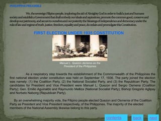 FIRST ELECTION UNDER 1935 CONSTITUTION
Manuel L. Quezon declares as the
President of the Philippines
As a respiratory step towards the establishment of the Commonwealth of the Philippines the
first national election under constitution was held on September 17, 1936. The party joined the election
was namely: (1) the Coalition Party, (2) the National Socialist Party, and (3) the Republican Party. The
candidates for President and Vice President were Manuel L. Quezon and Sergio Osmena (Coalition
Party); Gen. Emilio Aguinaldo and Raymundo Melliza (National Socialist Party); Bishop Gregorio Aglipay
and Norbeto Nabong (Republican Party).
By an overwhelming majority vote, the Filipino people elected Quezon and Osmenia of the Coalition
Party as President and Vice President respectively, of the Philippines. The majority of the elected
members of the National Assembly likewise belong to this party.
next
back
contents
 
