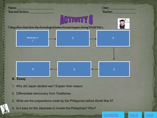 Wold War II
1
2 3
4
5
6
B. Essay
1. Why did Japan declare war? Explain their reason.
2. Differentiate democracy from Totalitarian.
3. What are the preparations made by the Philippines before World War II?
4. Is it easy for the Japanese to invade the Philippines? Why?
contents next
back
 