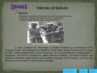 Objectives:
To compare the patriotism of the Bataan heroes to the present day heroes
To share the experiences of Filipino prisoners on Death March
To asses the suffering of the Filipino during World War 2
Americans surrending on Bataan
Lt. Gen. Jonathan M. Wainwright succeeded McArthur as commander of Fil-
American troops, now changed from USSAFE( United States Armed Forces in the Far East)
to USIP (United States Forces in the Philippines). He occupied McArthur’s headquarters in
Corregidor, and from he directed the gallant defense of Bataan .The Brave Filipinos and
American defenders reeled before the smashing onslaught of the invaders, but they held
their ground and fought on with tenacious courage.
.
contents next
back
 