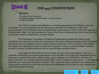 Objectives:
To recall the 1943 Constitution
To positively interpret the laws written in 1943 Constitution
To define KALIBAPI
The 1943 Constitution was drafted by a committee appointed by the Philippine executive
Commission, the body established by the Japanese to administer the Philippines in lieu of the
Commonwealth of the Philippines which had established a government-in-exile. In mid-1942 Japanese
Prime Minister Hideki Tojo had promised the Filipinos “the honor of independence” which meant that the
commission would be supplanted by a formal republic.
The Preparatory Committee for Philippines Independence tasked with drafting a new
constitution was composed in large part, of members of the prewar National Assembly and of individuals
with experience with delegates to the convention that had drafted the 1935 Constitution. Their draft for
the republic to be established under the Japanese Occupation, however, would be limited in duration,
provide for indirect, legislative elections, and an even stronger executive branch.
Upon approval of the draft by the Committee, the new charter was ratified in 1943 by an
assembly of appointed, provincial representatives of the KALIBAPI, the organization established by the
Japanese to supplant all previous political parties. Upon ratification by the KALIBAPI assembly, the
Second Republic was formally proclaimed (1943-1945). Jose P. Laurel was appointed as by the National
Assembly and inaugurated into office in October 1943. Laurel was highly regarded by the Japanese for
having openly criticized the US for the way they ran the Philippines and because he had a degree from
Tokyo International University.
contents next
back
 