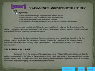 Objectives:
To know the different changes happened under the new republic
To explain the type of living of the Filipino when Japanese come
To give important opinion on the government changes
To appreciate the comeback of MacArthur and his liberation forces in the Philippines
Under the new republic, the Ministries were established, replacing the department of the
defunct Philippine Executive Commission. Each ministry was under a minister, assisted by a vice-Minister.
New bureaus, boards, and other offices were created.
Aside from the Supreme Court, five courts of Appeal were created, one for each of the five
Judicial Districts into which the country was divided. To assist the President of the Republic in the
administration of the whole country, seven Administrative Districts were established each under a
commissioner.
THE REPUBLIC IN CRISIS
By August 1944, the situation of the Japanese-made Philippine Republic became critical. Its
existence depended on the might of Japanese arms. In as much as the tide of war was definitely turning
against Japan, it was doomed. Mac Arthur was winning his battles in the Jungle islands of the Southwest
Pacific and was leap frogging his way towards the Philippines.
contents next
back
 