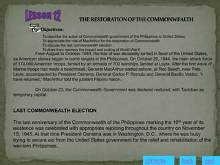 Objectives:
To describe the action of Commonwealth government of the Philippines to United States
To appreciate the role of MacArthur for the restoration of Commonwealth
To discuss the last commonwealth election
To draw from memory the impact and ending of World War II
From August to October 1944, the tide of war decidedly turned in favor of the United States,
as American planes began to bomb targets in the Philippines. On October 20, 1944, the main attack force
of 174,000 American troops, ferried by an armada of 700 warships, landed at Leyte. After the first wave of
Marine troops had made a beachhead, General MacArthur waded ashore, at Red Beach, near Palo,
Leyte, accompanied by President Osmena, General Carlos P. Romulo and General Basilio Valdez. “I
have returned,” MacArthur told the jubilant Filipino nation.
On October 23, the Commonwealth Government was declared restored, with Tacloban as
temporary capital.
.
LAST COMMONWEALTH ELECTION
The last anniversary of the Commonwealth of the Philippines marking the 10th year of its
existence was celebrated with appropriate rejoicing throughout the country on November
15, 1945. At that time President Osmena was in Washington, D.C., where he was busy
trying to secure aid from the United States government for the relief and rehabilitation of the
war-torn Philippines.
contents next
back
 