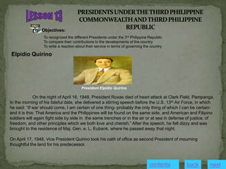 Objectives:
To recognized the different Presidents under the 3rd Philippine Republic
To compare their contributions to the developments of the country
To write a reaction about their service in terms of governing the country
Elpidio Quirino
On the night of April 16, 1948, President Roxas died of heart attack at Clark Field, Pampanga.
In the morning of his fateful date, she delivered a stirring speech before the U.S. 13th Air Force, in which
he said: “If war should come, I am certain of one thing- probably the only thing of which I can be certain-
and it is this: That America and the Philippines will be found on the same side, and American and Filipino
soldiers will again fight side by side in the same trenches or in the air or at sea in defense of justice, of
freedom, and other principles which we both love and cherish.” After the speech, he felt dizzy and was
brought to the residence of Maj. Gen. e. L. Eubank, where he passed away that night.
On April 17, 1948, Vice President Quirino took his oath of office as second President of mourning
thoughtful the land for his predecessor.
President Elpidio Quirino
contents next
back
 