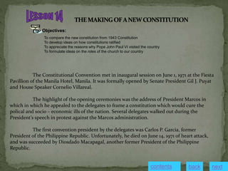 Objectives:
To compare the new constitution from 1943 Constitution
To develop ideas on how constitutions ratified
To appreciate the reasons why Pope John Paul VI visited the country
To formulate ideas on the roles of the church to our country
The Constitutional Convention met in inaugural session on June 1, 1971 at the Fiesta
Pavillion of the Manila Hotel, Manila. It was formally opened by Senate President Gil J. Puyat
and House Speaker Cornelio Villareal.
The highlight of the opening ceremonies was the address of President Marcos in
which in which he appealed to the delegates to frame a constitution which would cure the
polical and socio – economic ills of the nation. Several delegates walked out during the
President’s speech in protest against the Marcos administration.
The first convention president by the delegates was Carlos P. Garcia, former
President of the Philippine Republic. Unfortunately, he died on June 14, 1971 of heart attack,
and was succeeded by Diosdado Macapagal, another former President of the Philippine
Republic.
contents next
back
 