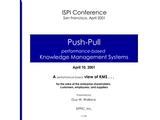 April 10, 2001 A  performance-based  view of KMS . . .  for the sake of the enterprise shareholders,  customers, employees, and suppliers Push-Pull performance-based   Knowledge Management Systems P-1020 ISPI Conference San Francisco, April 2001 Presented by: Guy W. Wallace  EPPIC, Inc. 