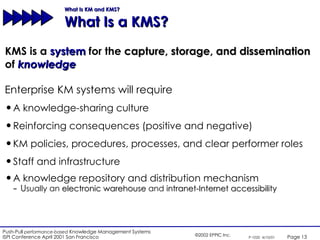 What Is KM and KMS?  What Is a KMS? KMS is a  system  for the  capture, storage, and dissemination   of  knowledge Enterprise KM systems will require A knowledge-sharing culture Reinforcing consequences (positive and negative) KM policies, procedures, processes, and clear performer roles Staff and infrastructure A knowledge repository and distribution mechanism U sually an  electronic warehouse  and  intranet-Internet accessibility 