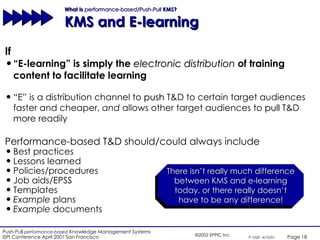 What Is  performance-based/Push-Pull  KMS?  KMS and E-learning If “ E-learning” is simply the  electronic distribution  of training content to facilitate learning There isn’t really much difference between KMS and e-learning today, or there really doesn’t have to be any difference! Performance-based T&D should/could always include Best practices Lessons learned Policies/procedures Job aids/EPSS Templates Example  plans Example  documents “ E” is a distribution channel to  push  T&D to certain target audiences faster and cheaper,  and  allows other target audiences to  pull  T&D more readily 